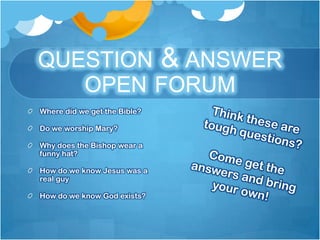 QUESTION & ANSWER
   OPEN FORUM
Where did we get the Bible?

Do we worship Mary?

Why does the Bishop wear a
funny hat?

How do we know Jesus was a
real guy

How do we know God exists?
 