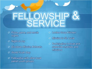 FELLOWSHIP                                     &
    SERVICE
Pizza, game, and movie        Lenten Soup Kitchen
nights
                              Mission to St. Lucia
Night of Joy
                              Participation in local and
Diocesan Mission Retreats     statewide charities and
                              missions
World Youth Day

Fellowship with other local
parish youth groups
 
