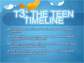 T3: THE TEEN
    TIMELINE
T3 is the teen version of the Great Adventure Bible
Timeline
Dynamic teen presenter Mark Hart makes the Bible
come alive for Catholic teens
T3 teaches teens the Bible by showing them the “big
picture” of Salvation History
The net result: teens begin to wrap their minds and
hearts around the Scriptures
 