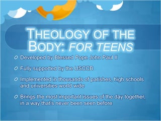THEOLOGY OF THE
  BODY: FOR TEENS
Developed by Blessed Pope John Paul II

Fully supported by the USCCB

Implemented in thousands of parishes, high schools
and universities world wide

Brings the most important issues of the day together,
in a way that’s never been seen before
 