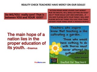 REALITY CHECK TEACHERS! HAVE MERCY ON OUR SOULS!
Do WE/YOU really care? That is
between YOU and YOUR GOD?
“ ACTION SPEAKS MORE LOUDER THAT WORDS”
RUN THE MOUTH, YA’LL WHILE SETTING ON YOUR “
ASS-IT” POOR SOULS! LOST AND CONFUSED… IF
YOU KEEP PLAYING WITH YOUR THING! I WILL KEEP
PLAYING WITH MY THING! YOU LOVE YOUR THING
ANYWAY! POOR THING! WHAT A HEDIOUS PEOPLE!
 