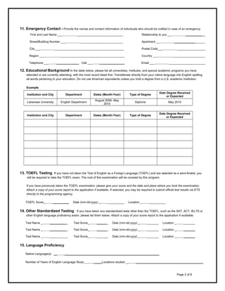 11. Emergency Contact - Provide the names and contact information of individuals who should be notified in case of an emergency.
First and Last Name ___          ____________________________

Relationship to you __          ____________

Street/Building Number ___          __________________________

Apartment __          ___________________

City ___          __________________________________________

Postal Code___          _________________

Region ___          ________________________________________

Country ___          ____________________

Telephone ___     ______________ Cell ___     _______________

Email ___          ______________________

12. Educational Background In the table below, please list all universities, institutes, and special academic programs you have
attended or are currently attending, with the most recent listed first. Transliterate directly from your native language into English spelling
all words pertaining to your education. Do not use American equivalents unless you hold a degree from a U.S. academic institution.
Example
Institution and City

Department

Dates (Month-Year)

Type of Degree

Date Degree Received
or Expected

Lebanese University

English Department

August 2006- May
2010

Diploma

May 2010

Institution and City

Department

Dates (Month-Year)

Type of Degree

Date Degree Received
or Expected

     

     

     

     

     

     

     

     

     

     

     

     

     

     

     

     

     

     

     

     

     

     

     

     

     

     

     

     

     

     

13. TOEFL Testing

If you have not taken the Test of English as a Foreign Language (TOEFL) and are selected as a semi-finalist, you
will be required to take the TOEFL exam. The cost of this examination will be covered by this program.

If you have previously taken the TOEFL examination, please give your score and the date and place where you took the examination.
Attach a copy of your score report to the application if available. If selected, you may be required to submit official test results via ETS
directly to the programming agency.
TOEFL Score_     __________

Date (mm-dd-yyyy) _     __________

Location _     __________

14. Other Standardized Testing

If you have taken any standardized tests other than the TOEFL, such as the SAT, ACT, IELTS or
other English language proficiency exam, please list them below. Attach a copy of your score report to the application if available.

Test Name _     ___________

Test Score_     _______

Date (mm-dd-yyyy) _     _______

Location _     _______

Test Name _     ___________

Test Score_     _______

Date (mm-dd-yyyy) _     _______

Location _     _______

Test Name _     ___________

Test Score_     _______

Date (mm-dd-yyyy) _     _______

Location _     _______

15. Language Proficiency
Native Language(s) __     __________________________________________________________
Number of Years of English Language Study _     _____Locations studied __     _________________________________________

Page 2 of 8

 