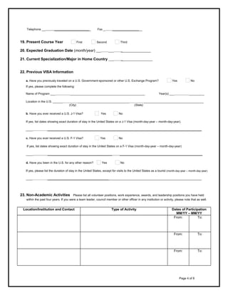 Telephone __     ______________________

19. Present Course Year

First

Fax _     __________________

Second

Third

20. Expected Graduation Date (month/year) ___     ___     __________________
21. Current Specialization/Major in Home Country

___     ___________________

22. Previous VISA Information
a. Have you previously traveled on a U.S. Government-sponsored or other U.S. Exchange Program?

Yes

No

If yes, please complete the following:
Name of Program ___          _____________________________________________

Year(s) ___          _________

Location in the U.S. ______          _______________________________          ____________________________________
(City)
(State)
b. Have you ever received a U.S. J-1 Visa?

Yes

No

If yes, list dates showing exact duration of stay in the United States on a J-1 Visa (month-day-year – month-day-year).
____          _____________________________________________________________________________________________
c. Have you ever received a U.S. F-1 Visa?

Yes

No

If yes, list dates showing exact duration of stay in the United States on a F-1 Visa (month-day-year – month-day-year)
____          _______________________________________

__________________________________________________

d. Have you been in the U.S. for any other reason?

No

Yes

If yes, please list the duration of stay in the United States, except for visits to the United States as a tourist (month-day-year – month-day-year)
____          _____________________________________________________________________________________________

23. Non-Academic Activities

Please list all volunteer positions, work experience, awards, and leadership positions you have held
within the past four years. If you were a team leader, council member or other officer in any institution or activity, please note that as well.

Location/Institution and Contact

Type of Activity

     

     

Dates of Participation
MM/YY – MM/YY
From:
To:

     

     

To:

     

     

From:

     

     

From:
     

     

To:

     

     

Page 4 of 8

 