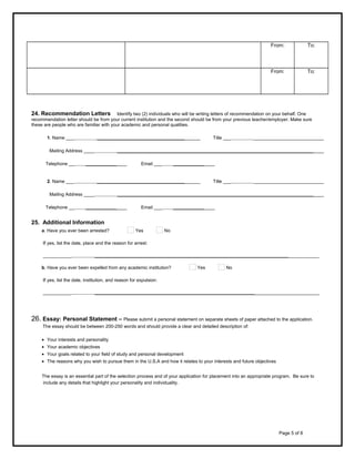 From:
     

     

     

     
To:

     

     

To:

From:

     

     

24. Recommendation Letters

Identify two (2) individuals who will be writing letters of recommendation on your behalf. One
recommendation letter should be from your current institution and the second should be from your previous teacher/employer. Make sure
these are people who are familiar with your academic and personal qualities.
1. Name ___          ________________________________________

Title ___          ___________________________

Mailing Address ____          ________________________________________________________________________________
Telephone __     ________________

Email ___     ________________

2. Name ___          ________________________________________

Title ___          ___________________________

Mailing Address ____          ________________________________________________________________________________
Telephone __     ________________

Email ___     ________________

25. Additional Information
a. Have you ever been arrested?

Yes

No

If yes, list the date, place and the reason for arrest:
___________          _______________________________________________________________________________________
b. Have you ever been expelled from any academic institution?

Yes

No

If yes, list the date, institution, and reason for expulsion:
___________          _______________________________________________________________________________________

26. Essay: Personal Statement – Please submit a personal statement on separate sheets of paper attached to the application.
The essay should be between 200-250 words and should provide a clear and detailed description of:
• Your interests and personality
• Your academic objectives
• Your goals related to your field of study and personal development
• The reasons why you wish to pursue them in the U.S.A and how it relates to your interests and future objectives
The essay is an essential part of the selection process and of your application for placement into an appropriate program. Be sure to
include any details that highlight your personality and individuality.

Page 5 of 8

 