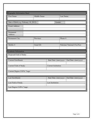 Biographic Information Sheet
First Name:

Middle Name:

Date of Birth (e.g. February 10, 2012):

Last Name:
Gender:

Postal Address:
Permanent
Address:
Permanent City:

Province:

Phone #:

Mobile #:

Email ID:

Pakistani National (Yes/No):

Academic Information
Proposed Field of Study:
Current Enrollment:
Current Field of Study:

Start Date: (mm/yyyy)

End Date: (mm/yyyy)

Current Institution:

Current Degree CGPA/ %age:

Last Enrollment:
Last Field of Study:

Start Date: (mm/yyyy)

End Date: (mm/yyyy)

Last Institution:

Last Degree CGPA/ %age:

Page 1 of 8

 