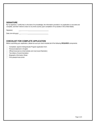 SIGNATURE
By my signature, I certify that, to the best of my knowledge, the information provided in my application is accurate and
complete, and that I intend to return to my home country upon completion of my studies in the United States.
Signature:

___          __________________________

Date (mm-dd-yyyy): __          __________________________

CHECKLIST FOR COMPLETE APPLICATION
Before submitting your application, please be sure you have included all of the following REQUIRED components:
Completed, signed Undergraduate Program application form
Personal statement in English
Official transcript (s) (intermediate and most recent Bachelor)
Two letters of recommendation
Biographic Information Sheet
One passport-size photo

Page 2 of 8

 