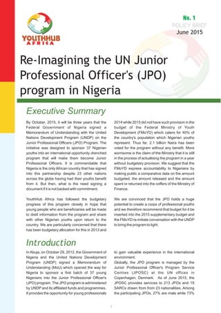 Executive Summary
By October, 2015, it will be three years that the
Federal Government of Nigeria signed a
Memorandum of Understanding with the United
Nations Development Program (UNDP) on the
Junior Professional Officers (JPO) Program. The
initiative was designed to sponsor 37 Nigerian
youths into an international opportunity drenched
program that will make them become Junior
Professional Officers. It is commendable that
Nigeria is the only African country that has signed
into this partnership despite 23 other nations
across the globe having had their youths benefit
from it. But then, what is the need signing a
document if it is not backed with commitment.
YouthHub Africa has followed the budgetary
progress of this program closely in hope that
young people who are beneficiaries will be made
to distil information from the program and share
with other Nigerian youths upon return to the
country. We are particularly concerned that there
has been budgetary allocation for this in 2013 and
2014 while 2015 did not have such provision in the
budget of the Federal Ministry of Youth
Development (FMoYD) which caters for 40% of
the country's population which Nigerian youths
represent. Thus far, 2.1 billion Naira has been
voted for the program without any benefit. More
worrisome is the claim of the Ministry that it is still
in the process of actualising the program in a year
without budgetary provision. We suggest that the
FMoYD express accountability to Nigerians by
making public a comparative data on the amount
budgeted, the amount released and the amount
spent or returned into the coffers of the Ministry of
Finance.
We are convinced that the JPO holds a huge
potential to create a corps of professional youths
and we therefore recommend that budget for it be
inserted into the 2015 supplementary budget and
the FMoYD re-initiate conversation with the UNDP
to bring the program to light.
Introduction
In Abuja, on October 29, 2012, the Government of
Nigeria and the United Nations Development
Program (UNDP) signed a Memorandum of
Understanding (MoU) which opened the way for
Nigeria to sponsor a first batch of 37 young
Nigerians into the Junior Professional Officer's
(JPO) program. The JPO program is administered
by UNDP and its affiliated funds and programmes.
It provides the opportunity for young professionals
to gain valuable experience in the international
environment.
Globally, the JPO program is managed by the
Junior Professional Officer's Program Service
Centres (JPOSC) at the UN offices in
Copenhagen, Denmark. As of June 2015, the
JPOSC provides services to 213 JPOs and 19
SARCs drawn from from 23 nationalities. Among
the participating JPOs, 27% are male while 73%
1
 