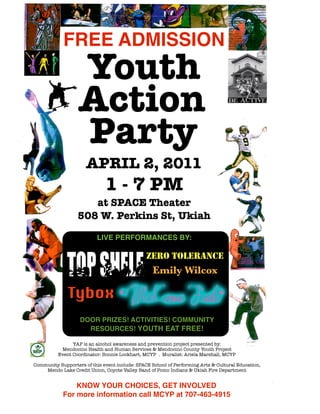 FREE ADMISSION
                   Youth
                   Action
                   Party
                      APRIL 2, 2011
                              1 - 7 PM
                     at SPACE Theater
                  508 W. Perkins St, Ukiah

                           LIVE PERFORMANCES BY:

                                                ZERO TOLERANCE
                                                  Emily Wilcox

              Tybox
                   DOOR PRIZES! ACTIVITIES! COMMUNITY
                     RESOURCES! YOUTH EAT FREE!

                YAP is an alcohol awareness and prevention project presented by:
           Mendocino Health and Human Services & Mendocino County Youth Project
          Event Coordinator: Bonnie Lockhart, MCYP . Muralist: Ariela Marshall, MCYP

Community Supporters of this event include: SPACE School of Performing Arts & Cultural Education,
    Mendo Lake Credit Union, Coyote Valley Band of Pomo Indians & Ukiah Fire Department


                KNOW YOUR CHOICES, GET INVOLVED
            For more information call MCYP at 707-463-4915
 