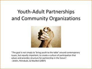Youth-Adult Partnerships
and Community Organizations




“The goal is not simply to ‘bring youth to the table’ around contemporary
issues, but equally important, to create a culture of participation that
values and provides structure for partnership in the future”.
- Zeldin, Petrokubi, & MacNeil (2007)
 