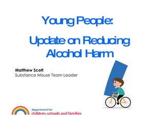 Young People:  Update on Reducing Alcohol Harm Matthew Scott Substance Misuse Team Leader 