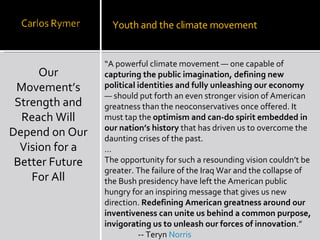 Our Movement’s Strength and Reach Will Depend on Our Vision for a Better Future For All Youth and the climate movement “ A powerful climate movement — one capable of  capturing the public imagination, defining new political identities and fully unleashing our economy  — should put forth an even stronger vision of American greatness than the neoconservatives once offered. It must tap the  optimism and can-do spirit embedded in our nation’s history  that has driven us to overcome the daunting crises of the past. … The opportunity for such a resounding vision couldn’t be greater. The failure of the Iraq War and the collapse of the Bush presidency have left the American public hungry for an inspiring message that gives us new direction.  Redefining American greatness around our inventiveness can unite us behind a common purpose, invigorating us to unleash our forces of innovation .”   -- Teryn  Norris 