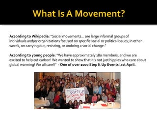 According to Wikipedia : “Social movements… are large informal groups of individuals and/or organizations focused on specific social or political issues; in other words, on carrying out, resisting, or undoing a social change.” According to young people : “We have approximately 180 members, and we are excited to help cut carbon! We wanted to show that it's not just hippies who care about global warming! We all care!!"  -  One of over 1000 Step It Up Events last April. 