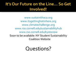 www.sustainithaca.org www.itsgettinghotinhere.org www.climatechallenge.org www.rso.cornell.edu/sustainabilityhub www.rso.cornell.edu/kyotonow Soon to be available: NY Student Sustainability Coalition Website Questions? 