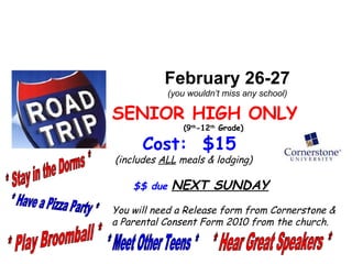 February 26-27 (you wouldn’t miss any school) SENIOR HIGH ONLY (9 th -12 th Grade) Cost: $15 (includes ALL meals & lodging) $$ due NEXT SUNDAY You will need a Release form from Cornerstone & a Parental Consent Form 2010 from the church. * Stay in the Dorms * * Have a Pizza Party * * Play Broomball * * Hear Great Speakers * * Meet Other Teens *