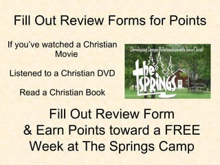 Fill Out Review Forms for Points If you’ve watched a Christian Movie Listened to a Christian DVD Read a Christian Book Fill Out Review Form & Earn Points toward a FREE Week at The Springs Camp