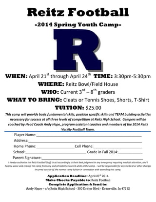 Reitz Football
-2014 Spring Youth Camp-
WHEN: April 21st
through April 24th
TIME: 3:30pm-5:30pm
WHERE: Reitz Bowl/Field House
WHO: Current 3rd
– 8th
graders
WHAT TO BRING: Cleats or Tennis Shoes, Shorts, T-Shirt
TUITION: $25.00
This camp will provide basic fundamental skills, position specific skills and TEAM building activities
necessary for success at all three levels of competition at Reitz High School. Campers will be
coached by Head Coach Andy Hape, program assistant coaches and members of the 2014 Reitz
Varsity Football Team.
Player Name:____________________________________________________
Address:________________________________________________________
Home Phone:___________________Cell Phone:________________________
School:______________________________ Grade in Fall 2014:____________
Parent Signature:__________________________________________________
I hereby authorize the Reitz Football Staff to act accordingly to their best judgment in any emergency requiring medical attention, and I
hereby waive and release the camp from any and all liability incurred while at the camp. I will be responsible for any medical or other charges
incurred outside of the normal camp tuition in connection with attending this camp.
Application Deadline: April 21st
2014
Make Checks Payable to: Reitz Football
Complete Application & Send to:
Andy Hape – c/o Reitz High School - 350 Dreier Blvd - Evansville, In 47712
 