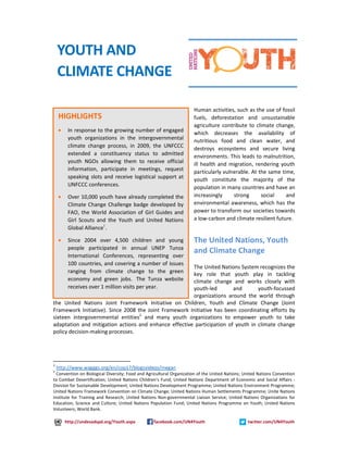 Human activities, such as the use of fossil 
fuels, deforestation and unsustainable 
agriculture contribute to climate change, 
which decreases the availability of 
nutritious food and clean water, and 
destroys ecosystems and secure living 
environments. This leads to malnutrition, 
ill health and migration, rendering youth 
particularly vulnerable. At the same time, 
youth constitute the majority of the 
population in many countries and have an 
increasingly strong social and 
environmental awareness, which has the 
power to transform our societies towards 
a low-carbon and climate resilient future. 
The United Nations, Youth 
and Climate Change 
The United Nations System recognizes the 
key role that youth play in tackling 
climate change and works closely with 
youth-led and youth-focussed 
organizations around the world through 
YOUTH AND 
CLIMATE CHANGE 
HIGHLIGHTS 
· In response to the growing number of engaged 
youth organizations in the intergovernmental 
climate change process, in 2009, the UNFCCC 
extended a constituency status to admitted 
youth NGOs allowing them to receive official 
information, participate in meetings, request 
speaking slots and receive logistical support at 
UNFCCC conferences. 
· Over 10,000 youth have already completed the 
Climate Change Challenge badge developed by 
FAO, the World Association of Girl Guides and 
Girl Scouts and the Youth and United Nations 
Global Alliance1. 
· Since 2004 over 4,500 children and young 
people participated in annual UNEP Tunza 
International Conferences, representing over 
100 countries, and covering a number of issues 
ranging from climate change to the green 
economy and green jobs. The Tunza website 
receives over 1 million visits per year. 
the United Nations Joint Framework Initiative on Children, Youth and Climate Change (Joint 
Framework Initiative). Since 2008 the Joint Framework Initiative has been coordinating efforts by 
sixteen intergovernmental entities2 and many youth organizations to empower youth to take 
adaptation and mitigation actions and enhance effective participation of youth in climate change 
policy decision-making processes. 
1 
http://www.wagggs.org/en/cop17/blogsvideos/megan 
2 
Convention on Biological Diversity; Food and Agricultural Organization of the United Nations; United Nations Convention 
to Combat Desertification; United Nations Children's Fund; United Nations Department of Economic and Social Affairs - 
Division for Sustainable Development; United Nations Development Programme; United Nations Environment Programme; 
United Nations Framework Convention on Climate Change; United Nations Human Settlements Programme; Unite Nations 
Institute for Training and Research; United Nations Non-governmental Liaison Service; United Nations Organizations for 
Education, Science and Culture; United Nations Population Fund; United Nations Programme on Youth; United Nations 
Volunteers; World Bank. 
http://undesadspd.org/Youth.aspx facebook.com/UN4Youth twitter.com/UN4Youth 
 