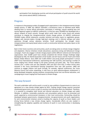 Youth and Climate Change 
http://undesadspd.org/Youth.aspx facebook.com/UN4Youth twitter.com/UN4Youth 
Page3 
participation from developing countries and virtual participation of youth around the world 
who cannot attend UNFCCC conferences. 
Progress 
In response to the growing number of engaged youth organizations in the intergovernmental climate 
change process, in 2009, the UNFCCC extended a constituency status to admitted youth NGOs 
allowing them to receive official information, participate in meetings, request speaking slots and 
receive logistical support at UNFCCC conferences. In only four years YOUNGO has developed into a 
vibrant network of youth activists, through which youth make their voices heard and actively 
contribute to shaping the intergovernmental climate change policies. At UNFCCC conferences 
YOUNGO makes official statements, provides technical and policy inputs to negotiation groups, 
engages with decision-makers through high-level meetings and in informal settings and raises 
awareness through various advocacy activities. Youth participation has brought moral, 
intergenerational and equity-based values as well as constructive technical and policy inputs to the 
negotiations. 
Back in their home countries and communities, youth are taking action on climate change mitigation 
and adaptation. Diverse initiatives include educational, awareness-raising and behavioural change 
campaigns. Youth also engage in climate change projects within different national and international 
organizations. Over 10,000 youth have already completed the Climate Change Challenge badge 
developed by FAO, the World Association of Girl Guides and Girl Scouts and the Youth and United 
Nations Global Alliance. Since 2004 over 4,500 children and young people participated in annual 
UNEP Tunza International Conferences, representing over 100 countries, and covering a number of 
issues ranging from climate change to the green economy and green jobs. The Tunza website 
receives over 1 million visits per year. Between 1991 and 2012 more than 3 million entries were 
received in the Tunza International Painting Competition from over 100 countries. UNEP will 
continue to engage children and youth through, for example, regional conferences, the Tunza 
Advisory Council and online networking. A new focus on work experience/green employment is 
being developed alongside existing initiatives incorporating formal and non-formal education, and 
campaigning on issues ranging from food waste to climate change. 
The way forward 
The work undertaken with and by youth is crucial to raise ambition of governments to come to an 
agreement on a new climate change regime by 2015. Tackling climate change requires concerted 
coordinated government action as well as conscious and informed efforts by individuals. Therefore, 
it is essential to strengthen both formal and informal education on climate change and viable 
lifestyles. In addition, sustainable production and consumption patterns must be promoted and 
youth supported as environmental champions in their local communities. Partnerships should be 
developed between governments, intergovernmental, non-governmental and youth organizations 
for joint environmental initiatives aimed at building the capacity of youth as future leaders and 
driving forces behind a new climate change regime. Considerable efforts are also needed in 
strengthening the adaptive capability and resilience of youth in rural communities in developing 
countries. 
 