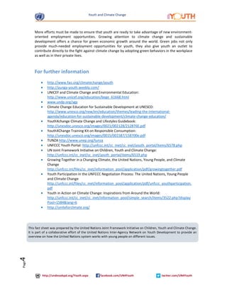 Youth and Climate Change 
http://undesadspd.org/Youth.aspx facebook.com/UN4Youth twitter.com/UN4Youth 
Page4 
More efforts must be made to ensure that youth are ready to take advantage of new environment-oriented 
employment opportunities. Growing attention to climate change and sustainable 
development offers a chance for green economic growth around the world. Green jobs not only 
provide much-needed employment opportunities for youth, they also give youth an outlet to 
contribute directly to the fight against climate change by adopting green behaviors in the workplace 
as well as in their private lives. 
For further information 
· http://www.fao.org/climatechange/youth 
· http://yunga-youth.weebly.com/ 
· UNICEF and Climate Change and Environmental Education: 
http://www.unicef.org/education/bege_61668.html 
· www.undp.org/sgp 
· Climate Change Education for Sustainable Development at UNESCO: 
http://www.unesco.org/new/en/education/themes/leading-the-international-agenda/ 
education-for-sustainable-development/climate-change-education/ 
· YouthXchange Climate Change and Lifestyles Guidebook: 
http://unesdoc.unesco.org/images/0021/002128/212876E.pdf 
· YouthXChange Training Kit on Responsible Consumption: 
http://unesdoc.unesco.org/images/0015/001587/158700e.pdf 
· TUNZA http://www.unep.org/tunza 
· UNFCCC Youth Portal: http://unfccc.int/cc_inet/cc_inet/youth_portal/items/6578.php 
· UN Joint Framework Initiative on Children, Youth and Climate Change: 
http://unfccc.int/cc_inet/cc_inet/youth_portal/items/6519.php 
· Growing Together in a Changing Climate, the United Nations, Young People, and Climate 
Change 
http://unfccc.int/files/cc_inet/information_pool/application/pdf/growingtogether.pdf 
· Youth Participation in the UNFCCC Negotiation Process: The United Nations, Young People 
and Climate Change 
http://unfccc.int/files/cc_inet/information_pool/application/pdf/unfccc_youthparticipation. 
pdf 
· Youth in Action on Climate Change: Inspirations from Around the World: 
http://unfccc.int/cc_inet/cc_inet/information_pool/simple_search/items/3522.php?display 
Pool=1584&lang=6 
· http://uniteforclimate.org/ 
This fact sheet was prepared by the United Nations Joint Framework Initiative on Children, Youth and Climate Change. 
It is part of a collaborative effort of the United Nations Inter-Agency Network on Youth Development to provide an 
overview on how the United Nations system works with young people on different issues. 
