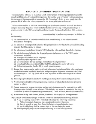 TJUC YOUTH COMMITMENT DOCUMENT (draft)
This document is intended to encourage youth empowerment by making expectations clear to
middle and high school youth and their parents. Beyond the level of typical youth covenanting,
the purpose of the document is to support the RE Committee’s desire to have a safe place for
youth at TJUC where the values expressed in our seven principles are honored.

This document applies to all TJUC sponsored youth events and activities on or off the church
campus including: the period before and after Sunday service, any youth group meetings or
events, special events, OWL overnights, and any Sunday Religious Exploration (RE) sessions.

I, ________________________________commit to abide by and support my peers in abiding by
the following:
1) To conduct myself in a manner that reflects an understanding of the seven Unitarian
   Universalist principles;
2) To remain on church property or at the designated location for the church sponsored meeting
   or event that I have come to attend;
3) To inform any friends I may bring to TJUC about the rules and help them feel welcome;
4) To refrain from any behavior that detracts from the inclusiveness of the TJUC youth
   community, including:
   a) disrespectful conduct and/or language;
   b) repeatedly speaking out-of-turn;
   c) use of electronic devices during a planned activity or group time
   d) sexualized behavior as identified by the DRE, adult guides and/or advisors;
   e) failing to respect the Sunday RE or youth group covenant.
5) Drugs, drug paraphernalia, and/or restricted substances (including caffeine pills, marijuana,
   smokeless tobacco, alcoholic beverages, and prescription drugs that are not my own) shall
   not be brought to TJUC by youth nor be used anywhere in church buildings or on church
   grounds.
6) Smoking is prohibited inside church buildings or at any church-sponsored youth events.
7) Youth are prohibited from bringing or using weapons or other objects that may present a
   danger to others.
8) Sexual harassment is never permitted and any such instances must be reported to an adult
   leader present, the DRE, or the Minister. This includes any abuse or harassment that may be
   committed by adults in supervisory positions (staff, Youth Advisors, Guides or chaperones).
9) Harassment in any form- verbal, written, electronic, and/or physical is not permitted.
10) All TJUC sponsored overnight events for youth will adhere to the following policies:
    a) A Co-ed sleeping room will be permitted only under the following conditions:
        i) At least one adult chaperone stays awake and monitors the room;
        ii) there is an aisle at least three feet wide between rows of sleeping bags;
        iii) low level lighting shall be on overnight in the co-ed sleeping space.
    b) Sharing sleeping bags/covers at any time during an event is not permitted.




                                                                                      Revised 9.28.11
 