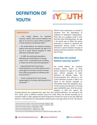 YOUTH is best understood as a period of 
transition from the dependence of 
childhood to adulthood’s independence. 
That’s why, as a category, youth is more 
fluid than other fixed age-groups. Yet, age 
is the easiest way to define this group, 
particularly in relation to education and 
employment, because ‘youth’ is often 
referred to a person between the ages of 
leaving compulsory education, and finding 
their first job. 
What does the United 
Nations mean by ‘youth’? 
The United Nations, for statistical 
purposes, defines ‘youth’, as those 
persons between the ages of 15 and 24 
years, without prejudice to other 
definitions by Member States. The 
Secretary-General first referred to the 
current definition of youth in 1981 in his 
report to the General Assembly on 
International Youth Year (A/36/215, para. 
8 of the annex) and endorsed it in ensuing 
reports (A/40/256, para. 19 of the annex). 
However, in both the reports, the 
DEFINITION OF 
YOUTH 
HIGHLIGHTS 
· ……”the United Nations, for statistical 
purposes, defines those persons between the 
ages of 15 and 24 as youth without prejudice 
to other definitions by Member States.”1 
· …”the United Nations, for statistical purposes, 
defines those persons between the ages of 15 
and 24 as youth without prejudice to other 
definitions by Member States.”2 
· …“In 1995, the world youth population - 
defined by the United Nations as the age 
cohort 15-24 - is estimated to be 1.03 billion, 
or 18 per cent of the total world population.”3 
· …“approximately half of new human 
immunodeficiency virus (HIV) infections are in 
youth aged 15 to 24 years and that no fewer 
than 6,500 young people are infected by the 
virus each day…”4 
· … “where a striking 76 per cent of young 
people (aged 15 to 24 years old) living with HIV 
are female.”5 6 
Secretary-General also recognized that, apart from that statistical definition, the meaning of the 
term ‘youth’ varies in different societies around the world. When the General Assembly, by its 
resolution 50/81 in 1995, adopted the World Programme of Action for Youth to the Year 2000 and 
beyond, it reiterated that the United Nations defined youth as the age cohort of 15-24. The General 
1 Secretary-General’s Report to the General Assembly, A/36/215, 1981 
2 Secretary-General’s Report to the General Assembly, A/40/256, 1985 
3 General Assembly Resolution, A/RES/50/81, 1995 
4 General Assembly Resolutions, A/RES/56/117, 2002 
5 General Assembly Resolutions, A/RES/62/126, 2008 
6 Commission for Social Development Resolutions, E/2007/26 & E/CN.5/2007/, 2007 
http://undesadspd.org/Youth.aspx facebook.com/UN4Youth twitter.com/UN4Youth 
 