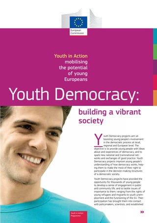 Youth in Action
         mobilising
       the potential
           of young
         Europeans


Youth Democracy:
                     building a vibrant
                     society

                              Y        outh Democracy projects aim at
                                       boosting young people’s involvement
                                       in the democratic process at local,
                                       regional and European level. The
                              objective is to provide young people with ideas
                              about and experiences of democracy, and to
                              spark new national and transnational net-
                              works and exchanges of good practice. Youth
                              Democracy projects improve young people’s
                              understanding of how democracy works, help-
                              ing them to make the most of their right to
                              participate in the decision-making structures
                              of a democratic society.
                              Youth Democracy projects have provided the
                              opportunity for thousands of young people
                              to develop a sense of engagement in public
                              and community life, and to tackle issues of
                              importance to them, ranging from the rights of
                              young refugees and migrants to youth unem-
                              ployment and the functioning of the EU. Their
                              participation has brought them into contact
                              with policymakers, scientists, and established


            Youth in Action                                             ͷ
            Programme
 