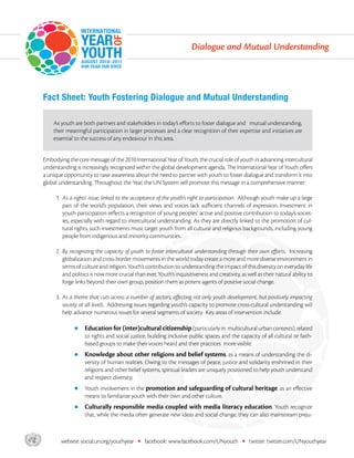 Dialogue and Mutual Understanding




       Fact Sheet: Youth Fostering Dialogue and Mutual Understanding

           As youth are both partners and stakeholders in today’s efforts to foster dialogue and mutual understanding,
           their meaningful participation in larger processes and a clear recognition of their expertise and initiatives are
           essential to the success of any endeavour in this area.


       Embodying the core message of the 2010 International Year of Youth, the crucial role of youth in advancing intercultural
       understanding is increasingly recognized within the global development agenda. The International Year of Youth offers
       a unique opportunity to raise awareness about the need to partner with youth to foster dialogue and transform it into
       global understanding. Throughout the Year, the UN System will promote this message in a comprehensive manner:

            1.  s a rights’ issue, linked to the acceptance of the youth’s right to participation. Although youth make up a large
               A
               part of the world’s population, their views and voices lack sufficient channels of expression. Investment in
               youth participation reflects a recognition of young peoples’ active and positive contribution to today’s societ-
               ies, especially with regard to intercultural understanding. As they are directly linked to the promotion of cul-
               tural rights, such investments must target youth from all cultural and religious backgrounds, including young
               people from indigenous and minority communities.

            2.  y recognizing the capacity of youth to foster intercultural understanding through their own efforts. Increasing
               B
               globalization and cross-border movements in the world today create a more and more diverse environment in
               terms of culture and religion. Youth’s contribution to understanding the impact of this diversity on everyday life
               and politics is now more crucial than ever. Youth’s inquisitiveness and creativity, as well as their natural ability to
               forge links beyond their own group, position them as potent agents of positive social change.

            3.  s a theme that cuts across a number of sectors, affecting not only youth development, but positively impacting
               A
               society at all levels. Addressing issues regarding youth’s capacity to promote cross-cultural understanding will
               help advance numerous issues for several segments of society. Key areas of intervention include:

                    zz  ducation for (inter)cultural citizenship (particularly in
                       E                                                                  multicultural urban contexts), related
                         to rights and social justice, building inclusive public spaces and the capacity of all cultural or faith-
                         based groups to make their voices heard and their practices more visible;
                    zz  nowledge
                       K                about other religions and belief systems, as a means of understanding the di-
                         versity of human realities. Owing to the messages of peace, justice and solidarity enshrined in their
                         religions and other belief systems, spiritual leaders are uniquely positioned to help youth understand
                         and respect diversity;
                    zz  outh involvement in the promotion and safeguarding of cultural heritage, as an effective
                       Y
                         means to familiarize youth with their own and other culture.
                    zz  ulturally
                       C               responsible media coupled with media literacy education. Youth recognize
                         that, while the media often generate new ideas and social change, they can also mainstream preju-



asdf           website: social.un.org/youthyear   •   facebook: www.facebook.com/UNyouth            •   twitter: twitter.com/UNyouthyear
 