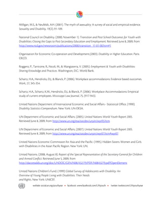  

Milligan, M.S., & Neufeldt, A.H. (2001). The myth of asexuality: A survey of social and empirical evidence.
Sexuality and Disability, 19(2), 91-109.

National Council on Disability. (2000, November 1). Transition and Post-School Outcomes for Youth with
Disabilities: Closing the Gaps to Post-Secondary Education and Employment. Retrieved June 8, 2009, from
http://www.ncd.gov/newsroom/publications/2000/transition_11-01-00.htm#1

Organisation for Economic Co-operation and Development.(2003). Disability in Higher Education. Paris:
OECD.

Roggero, P., Tarricone, R., Nicoli, M., & Mangiaterra, V. (2005). Employment & Youth with Disabilities:
Sharing Knowledge and Practices. Washington, D.C.: World Bank.

Schartz, H.A., Hendricks, D.J., & Blanck, P. (2006). Workplace accommodations: Evidence based outcomes.
Work, 27, 345-354.

Schartz, H.A., Schartz, K.M., Hendricks, D.J., & Blanck, P. (2006). Workplace Accommodations: Empirical
study of current employees. Mississippi Law Journal, 75, (917-943).

United Nations Department of International Economic and Social Affairs - Statistical Office. (1990).
Disability Statistics Compendium. New York: UN-DESA.

UN Department of Economic and Social Affairs. (2005). United Nations World Youth Report 2005.
Retrieved June 8, 2009, from http://www.un.org/esa/socdev/unyin/wyr05.htm

UN Department of Economic and Social Affairs. (2007). United Nations World Youth Report 2005.
Retrieved June 8, 2009, from http://www.un.org/esa/socdev/unyin/wyr07.htm#wyr07

United Nations Economic Commission for Asia and the Pacific. (1995). Hidden Sisters: Women and Girls
with Disabilities in the Asian Pacific Region. New York: UN.

United Nations. (2008, August 8). Report of the Special Representative of the Secretary-General for Children
and Armed Conflict. Retrieved June 5, 2009, from
http://daccessdds.un.org/doc/UNDOC/GEN/N08/452/79/PDF/N0845279.pdf?OpenElement

United Nations Children’s Fund. (1999) Global Survey of Adolescents with Disability: An
Overview of Young People Living with Disabilities: Their Needs
and Rights. New York: UNICEF.




 
 