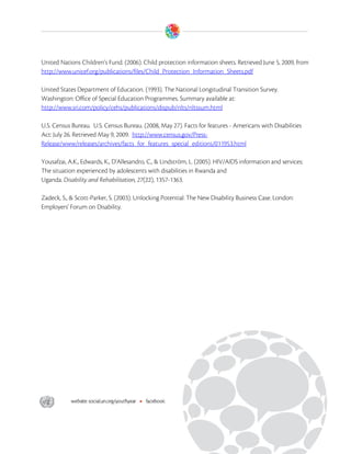  


United Nations Children’s Fund. (2006). Child protection information sheets. Retrieved June 5, 2009, from
http://www.unicef.org/publications/files/Child_Protection_Information_Sheets.pdf

United States Department of Education. (1993). The National Longitudinal Transition Survey.
Washington: Office of Special Education Programmes. Summary available at:
http://www.sri.com/policy/cehs/publications/dispub/nlts/nltssum.html

U.S. Census Bureau. U.S. Census Bureau. (2008, May 27). Facts for features - Americans with Disabilities
Act: July 26. Retrieved May 9, 2009. http://www.census.gov/Press-
Release/www/releases/archives/facts_for_features_special_editions/011953.html

Yousafzai, A.K., Edwards, K., D'Allesandro, C., & Lindström, L. (2005). HIV/AIDS information and services:
The situation experienced by adolescents with disabilities in Rwanda and
Uganda. Disability and Rehabilitation, 27(22), 1357-1363.

Zadeck, S., & Scott-Parker, S. (2003). Unlocking Potential: The New Disability Business Case. London:
Employers' Forum on Disability.




 
 