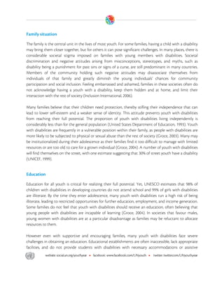  

Family situation

The family is the central unit in the lives of most youth. For some families, having a child with a disability
may bring them closer together, but for others it can pose significant challenges. In many places, there is
considerable societal stigma imposed on families with young members with disabilities. Societal
discrimination and negative attitudes arising from misconceptions, stereotypes, and myths, such as
disability being a punishment for past sins or signs of a curse, are still predominant in many countries.
Members of the community holding such negative attitudes may disassociate themselves from
individuals of that family and greatly diminish the young individuals’ chances for community
participation and social inclusion. Feeling embarrassed and ashamed, families in these societies often do
not acknowledge having a youth with a disability, keep them hidden and at home, and limit their
interaction with the rest of society (Inclusion International, 2006).

Many families believe that their children need protection, thereby stifling their independence that can
lead to lower self-esteem and a weaker sense of identity. This attitude prevents youth with disabilities
from reaching their full potential. The proportion of youth with disabilities living independently is
considerably less than for the general population (United States Department of Education, 1993). Youth
with disabilities are frequently in a vulnerable position within their family, as people with disabilities are
more likely to be subjected to physical or sexual abuse than the rest of society (Groce, 2003). Many may
be institutionalized during their adolescence as their families find it too difficult to manage with limited
resources or are too old to care for a grown individual (Groce, 2004). A number of youth with disabilities
will find themselves on the street, with one estimate suggesting that 30% of street youth have a disability
(UNICEF, 1999).


Education

Education for all youth is critical for realizing their full potential. Yet, UNESCO estimates that 98% of
children with disabilities in developing countries do not attend school and 99% of girls with disabilities
are illiterate. By the time they enter adolescence, many youth with disabilities run a high risk of being
illiterate, leading to restricted opportunities for further education, employment, and income generation.
Some families do not feel that youth with disabilities should receive an education, often believing that
young people with disabilities are incapable of learning (Groce, 2004). In societies that favour males,
young women with disabilities are at a particular disadvantage as families may be reluctant to allocate
resources to them.

However even with supportive and encouraging families, many youth with disabilities face severe
challenges in obtaining an education. Educational establishments are often inaccessible, lack appropriate
facilities, and do not provide students with disabilities with necessary accommodations or assistive




 
 