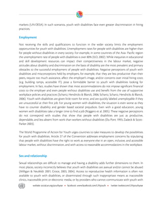  

markets (UN-DESA). In such scenarios, youth with disabilities face even greater discrimination in hiring
practices.

Employment

Not receiving the skills and qualifications to function in the wider society limits the employment
opportunities for youth with disabilities. Unemployment rates for people with disabilities are higher than
for people without disabilities in every society. For example, in some countries of the Asia- Pacific region
the unemployment rate of people with disabilities is over 80% (ILO, 2002). While inequities in educational
and skill development resources can impact their competitiveness in the labour market, negative
attitudes about disability and discrimination on the basis of disability are the most prevalent and primary
obstacles to the successful employment of people with disabilities. Negative perceptions of youth with
disabilities and misconceptions held by employers, for example, that they are less productive than their
peers, require too much assistance, affect the employer's image, and/or concerns over initial hiring costs
(e.g. building ramps, accessible IT), pose a formidable barrier to youth with disabilities looking for
employment. In fact, studies have shown that most accommodations do not impose significant financial
costs to the employer and even people without disabilities use and benefit from the use of supportive
workplace policies and practices (Schartz, Hendricks & Blanck, 2006; Schartz, Schartz, Hendricks & Blanck,
2006). Youth with disabilities are given little room for error, and are quickly labeled unemployable if they
are unsuccessful at their first job. For young women with disabilities, the situation is even worse as they
have to counter disability and gender based societal prejudices. Even with a good education, young
women with disabilities take a longer time to find a job (Roggero et al. 2005). These negative perceptions
do not correspond with studies that show that people with disabilities are just as productive,
dependable, and less absent from work than workers without disabilities (Du Pont 1993; Zadeck & Scott-
Parker 2003).

The World Programme of Action for Youth urges countries to take measures to develop the possibilities
for youth with disabilities. Article 27 of the Convention addresses employment concerns by stipulating
that people with disabilities have the right to work as everyone else in an open, inclusive, and accessible
labour market, without discrimination, and with access to reasonable accommodations in the workplace.


Sex and relationship

Sexual relationships are difficult to manage and having a disability adds further dimensions to them. In
most places, society incorrectly believes that youth with disabilities are asexual and/or cannot be abused
(Milligan & Neufeldt 2001; Groce, 2003, 2004). Access to reproductive health information is often not
available to youth with disabilities, or disseminated through such inappropriate means as inaccessible
clinics, inaccessible print or electronic media, or by providers who cannot communicate with youth with




 
 