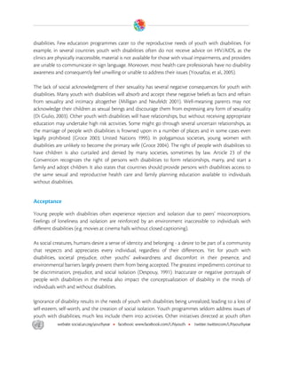  

disabilities. Few education programmes cater to the reproductive needs of youth with disabilities. For
example, in several countries youth with disabilities often do not receive advice on HIV/AIDS, as the
clinics are physically inaccessible, material is not available for those with visual impairments, and providers
are unable to communicate in sign language. Moreover, most health care professionals have no disability
awareness and consequently feel unwilling or unable to address their issues (Yousafzai, et al., 2005).

The lack of social acknowledgment of their sexuality has several negative consequences for youth with
disabilities. Many youth with disabilities will absorb and accept these negative beliefs as facts and refrain
from sexuality and intimacy altogether (Milligan and Neufeldt 2001). Well-meaning parents may not
acknowledge their children as sexual beings and discourage them from expressing any form of sexuality
(Di Giulio, 2003). Other youth with disabilities will have relationships, but without receiving appropriate
education may undertake high risk activities. Some might go through several uncertain relationships, as
the marriage of people with disabilities is frowned upon in a number of places and in some cases even
legally prohibited (Groce 2003; United Nations 1995). In polygamous societies, young women with
disabilities are unlikely to become the primary wife (Groce 2004). The right of people with disabilities to
have children is also curtailed and denied by many societies, sometimes by law. Article 23 of the
Convention recognizes the right of persons with disabilities to form relationships, marry, and start a
family and adopt children. It also states that countries should provide persons with disabilities access to
the same sexual and reproductive health care and family planning education available to individuals
without disabilities.


Acceptance

Young people with disabilities often experience rejection and isolation due to peers’ misconceptions.
Feelings of loneliness and isolation are reinforced by an environment inaccessible to individuals with
different disabilities (e.g. movies at cinema halls without closed captioning).

As social creatures, humans desire a sense of identity and belonging - a desire to be part of a community
that respects and appreciates every individual, regardless of their differences. Yet for youth with
disabilities, societal prejudice, other youths’ awkwardness and discomfort in their presence, and
environmental barriers largely prevent them from being accepted. The greatest impediments continue to
be discrimination, prejudice, and social isolation (Despouy, 1991). Inaccurate or negative portrayals of
people with disabilities in the media also impact the conceptualization of disability in the minds of
individuals with and without disabilities.

Ignorance of disability results in the needs of youth with disabilities being unrealized, leading to a loss of
self-esteem, self-worth, and the creation of social isolation. Youth programmes seldom address issues of
youth with disabilities; much less include them into activities. Other initiatives directed at youth often



 
 