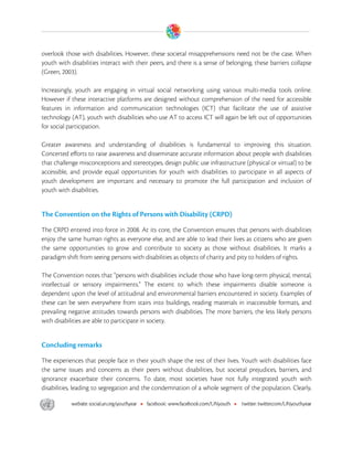  

overlook those with disabilities. However, these societal misapprehensions need not be the case. When
youth with disabilities interact with their peers, and there is a sense of belonging, these barriers collapse
(Green, 2003).

Increasingly, youth are engaging in virtual social networking using various multi-media tools online.
However if these interactive platforms are designed without comprehension of the need for accessible
features in information and communication technologies (ICT) that facilitate the use of assistive
technology (AT), youth with disabilities who use AT to access ICT will again be left out of opportunities
for social participation.

Greater awareness and understanding of disabilities is fundamental to improving this situation.
Concerted efforts to raise awareness and disseminate accurate information about people with disabilities
that challenge misconceptions and stereotypes, design public use infrastructure (physical or virtual) to be
accessible, and provide equal opportunities for youth with disabilities to participate in all aspects of
youth development are important and necessary to promote the full participation and inclusion of
youth with disabilities.


The Convention on the Rights of Persons with Disability (CRPD)

The CRPD entered into force in 2008. At its core, the Convention ensures that persons with disabilities
enjoy the same human rights as everyone else, and are able to lead their lives as citizens who are given
the same opportunities to grow and contribute to society as those without disabilities. It marks a
paradigm shift from seeing persons with disabilities as objects of charity and pity to holders of rights.

The Convention notes that "persons with disabilities include those who have long-term physical, mental,
intellectual or sensory impairments." The extent to which these impairments disable someone is
dependent upon the level of attitudinal and environmental barriers encountered in society. Examples of
these can be seen everywhere from stairs into buildings, reading materials in inaccessible formats, and
prevailing negative attitudes towards persons with disabilities. The more barriers, the less likely persons
with disabilities are able to participate in society.


Concluding remarks

The experiences that people face in their youth shape the rest of their lives. Youth with disabilities face
the same issues and concerns as their peers without disabilities, but societal prejudices, barriers, and
ignorance exacerbate their concerns. To date, most societies have not fully integrated youth with
disabilities, leading to segregation and the condemnation of a whole segment of the population. Clearly,




 
 
