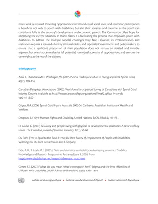  

more work is required. Providing opportunities for full and equal social, civic, and economic participation
is beneficial not only to youth with disabilities, but also their societies and countries as the youth can
contribute fully to the country’s development and economic growth. The Convention offers hope for
improving the current situation. In many places it is facilitating the process that empowers youth with
disabilities to address the multiple societal challenges they face. However, its implementation and
realization requires a focused effort by all stakeholders, and especially Governments and policy makers, to
ensure that a significant proportion of their population does not remain an isolated and invisible
segment but one that can realize its full potential, have equal access to all opportunities, and exercise the
same rights as the rest of the citizens.



Bibliography

Aito, S., D'Andrea, M.D., Werhagen, W. (2005) Spinal cord injuries due to diving accidents. Spinal Cord,
43(2), 109-116.

Canadian Paraplegic Association. (2000). Workforce Participation Survey of Canadians with Spinal Cord
Injuries. Ottawa. Available at: http://www.canparaplegic.org/national/level2.tpl?var1=story&
var2 =113.00

Cripps, R.A. (2006) Spinal Cord Injury, Australia 2003-04. Canberra: Australian Institute of Health and
Welfare.

Despouy, L. (1991) Human Rights and Disability. United Nations. E/CN.4/Sub.2/1991/31.

Di Giulio, G. (2003) Sexuality and people living with physical or developmental disabilities: A review of key
issues. The Canadian Journal of Human Sexuality, 12(1), 53-68.

Du Pont (1993). Equal to the Task II: 1990 Du Pont Survey of Employment of People with Disabilities.
Wilmington: Du Pont de Nemours and Company.

Eide, A.H., & Loeb, M.E. (2005). Data and statistics on disability in developing countries. Disability
Knowledge and Research Programme. Retrieved June 8, 2009, from
http://www.disabilitykar.net/research/thematic_stats.html

Green, S.E. (2003) "What do you mean 'what's wrong with her?”: Stigma and the lives of families of
children with disabilities. Social Science and Medicin,. 57(8), 1361-1374.




 
 