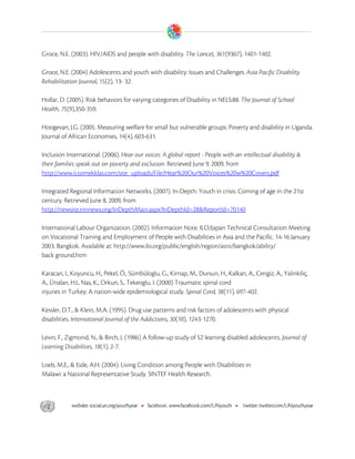  

Groce, N.E. (2003). HIV/AIDS and people with disability. The Lancet, 361(9367), 1401-1402.

Groce, N.E. (2004) Adolescents and youth with disability: Issues and Challenges. Asia Pacific Disability
Rehabilitation Journal, 15(2), 13- 32.

Hollar, D. (2005). Risk behaviors for varying categories of Disability in NELS:88. The Journal of School
Health, 75(9),350-359.

Hoogevan, J.G. (2005. Measuring welfare for small but vulnerable groups: Poverty and disability in Uganda.
Journal of African Economies, 14(4), 603-631.

Inclusion International. (2006). Hear our voices: A global report - People with an intellectual disability &
their families speak out on poverty and exclusion. Retrieved June 9, 2009, from
http://www.ii.tomekklas.com/site_uploads/File/Hear%20Our%20Voices%20w%20Covers.pdf

Integrated Regional Information Networks. (2007). In-Depth: Youth in crisis: Coming of age in the 21st
century. Retrieved June 8, 2009, from
http://newsite.irinnews.org/InDepthMain.aspx?InDepthId=28&ReportId=70140

International Labour Organization. (2002). Information Note. ILO/Japan Technical Consultation Meeting
on Vocational Training and Employment of People with Disabilities in Asia and the Pacific. 14-16 January
2003. Bangkok. Available at: http://www.ilo.org/public/english/region/asro/bangkok/ability/
back ground.htm

Karacan, I., Koyuncu, H., Pekel, Ö., Sümbüloglu, G., Kirnap, M., Dursun, H., Kalkan, A., Cengiz, A., Yalinkiliç,
A., Ünalan, H.I., Nas, K., Orkun, S., Tekeoglu, I. (2000) Traumatic spinal cord
injuries in Turkey: A nation-wide epidemiological study. Spinal Cord, 38(11), 697-402.

Kessler, D.T., & Klein, M.A. (1995). Drug use patterns and risk factors of adolescents with physical
disabilities. International Journal of the Addictions, 30(10), 1243-1270.

Levin, F., Zigmond, N., & Birch, J. (1986) A follow-up study of 52 learning disabled adolescents. Journal of
Learning Disabilities, 18(1), 2-7.

Loeb, M.E., & Eide, A.H. (2004). Living Condition among People with Disabilities in
Malawi: a National Representative Study. SINTEF Health Research.




 
 