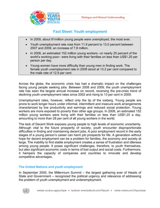  

                         Fact Sheet: Youth employment

    •   In 2009, about 81million young people were unemployed, the most ever.
    •   Youth unemployment rate rose from 11.9 percent to 13.0 percent between
        2007 and 2009, an increase of 7.8 million.
    •   In 2008, an estimated 152 million young workers –or nearly 25 percent of the
        world’s working poor– were living with their families on less than US$1.25 per
        person per day.
    •   Young women have more difficulty than young men in finding work. The
        female youth unemployment rate in 2009 stood at 13.2 per cent compared to
        the male rate of 12.9 per cent.


Across the globe, the economic crisis has had a dramatic impact on the challenges
facing young people seeking jobs. Between 2008 and 2009, the youth unemployment
rate has seen the largest annual increase on record, reversing the pre-crisis trend of
declining youth unemployment rates since 2002 and rising to 13 per cent in 2009.
Unemployment rates, however, reflect only the tip of the iceberg. Young people are
prone to work longer hours under informal, intermittent and insecure work arrangements
characterized by low productivity and earnings and reduced social protection. Young
workers are more exposed to poverty than other age groups. In 2008, an estimated 152
million young workers were living with their families on less than US$1.25 a day,
amounting to more than 28 per cent of all young workers in the world.
The lack of Decent Work exposes young people to high levels of economic uncertainty.
Although vital to the future prosperity of society, youth encounter disproportionate
difficulties in finding and maintaining decent jobs. A poor employment record in the early
stages of a young person’s career can harm job prospects for life. A generation without
hope for decent employment can be a problem for families, the economy and society at
large. The inability to find stable employment creates a sense of frustration and idleness
among young people. It poses significant challenges, therefore, to youth themselves,
but also significant economic costs in terms of lost output and social costs. Furthermore,
it hampers the capacity of companies and countries to innovate and develop
competitive advantages.


The United Nations and youth employment
In September 2000, the Millennium Summit – the largest gathering ever of Heads of
State and Government – recognized the political urgency and relevance of addressing
the problem of youth unemployment and underemployment.
 