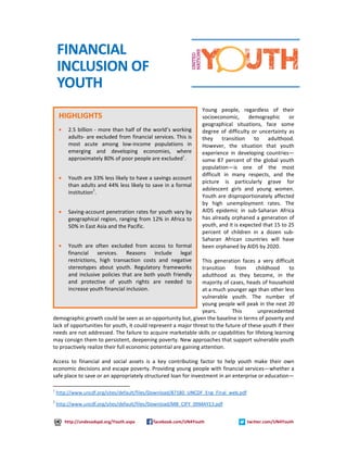 Young people, regardless of their 
socioeconomic, demographic or 
geographical situations, face some 
degree of difficulty or uncertainty as 
they transition to adulthood. 
However, the situation that youth 
experience in developing countries— 
some 87 percent of the global youth 
population—is one of the most 
difficult in many respects, and the 
picture is particularly grave for 
adolescent girls and young women. 
Youth are disproportionately affected 
by high unemployment rates. The 
AIDS epidemic in sub-Saharan Africa 
has already orphaned a generation of 
youth, and it is expected that 15 to 25 
percent of children in a dozen sub- 
Saharan African countries will have 
been orphaned by AIDS by 2020. 
This generation faces a very difficult 
transition from childhood to 
adulthood as they become, in the 
majority of cases, heads of household 
at a much younger age than other less 
vulnerable youth. The number of 
young people will peak in the next 20 
years. This unprecedented 
FINANCIAL 
INCLUSION OF 
YOUTH 
HIGHLIGHTS 
· 2.5 billion - more than half of the world’s working 
adults- are excluded from financial services. This is 
most acute among low-income populations in 
emerging and developing economies, where 
approximately 80% of poor people are excluded1. 
· Youth are 33% less likely to have a savings account 
than adults and 44% less likely to save in a formal 
institution2. 
· Saving-account penetration rates for youth vary by 
geographical region, ranging from 12% in Africa to 
50% in East Asia and the Pacific. 
· Youth are often excluded from access to formal 
financial services. Reasons include legal 
restrictions, high transaction costs and negative 
stereotypes about youth. Regulatory frameworks 
and inclusive policies that are both youth friendly 
and protective of youth rights are needed to 
increase youth financial inclusion. 
demographic growth could be seen as an opportunity but, given the baseline in terms of poverty and 
lack of opportunities for youth, it could represent a major threat to the future of these youth if their 
needs are not addressed. The failure to acquire marketable skills or capabilities for lifelong learning 
may consign them to persistent, deepening poverty. New approaches that support vulnerable youth 
to proactively realize their full economic potential are gaining attention. 
Access to financial and social assets is a key contributing factor to help youth make their own 
economic decisions and escape poverty. Providing young people with financial services—whether a 
safe place to save or an appropriately structured loan for investment in an enterprise or education— 
1 http://www.uncdf.org/sites/default/files/Download/87180_UNCDF_Eng_Final_web.pdf 
2 http://www.uncdf.org/sites/default/files/Download/MB_CIFY_09MAY13.pdf 
http://undesadspd.org/Youth.aspx facebook.com/UN4Youth twitter.com/UN4Youth 
 