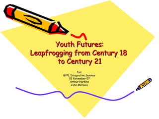 Youth Futures: Leapfrogging from Century 18  to Century 21 For: GYPL Integrative Seminar 03 November 07 Arthur Harkins John Moravec 