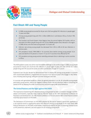 Dialogue and Mutual Understanding




       Fact Sheet: HIV and Young People

           zz In 2008, young people accounted for 40 per cent of all new global HIV infections in people aged
                15 years and older.
           zz Among young people living with HIV, 4 million (80%) live in sub-Saharan Africa, of whom 70%
                are female.
           zz The    Southern and South-Eastern Asian Regions have the second highest HIV burden, with an
                estimated 3.8 million people living with HIV. Of the 280,000 people newly infected in this region
                in 2008, almost one-third were young people 15-24 years old.
           zz Infection   rate among young people has decreased from 45% to 40% of all new infections in
                previous years.
           zz HIV    prevalence trends (1990-2008) in 16 countries show decline among young people 15-24
                years and decline of 25 percent or more in 15 out of 21 countries most affected by HIV.
           zz HIV prevalence among young women attending antenatal clinics is declining in some countries
                in Africa.


       The AIDS epidemic poses one of the most formidable challenges to the world at large. In 2008, young people
       accounted for 40 per cent of all new HIV infections in people aged 15 years and older. Of the 33.4 million
       people living with HIV around the world, 4.9 million are between the ages of 15 and 24.

       Experience over the past decade has demonstrated how to address HIV among young people. In countries
       with concentrated epidemics, programmes and resources must focus on youth who engage in risky behav-
       iours, including injecting drugs, selling sex and men having sex with men.

       In countries with generalised epidemics, where the general population is at risk, all vulnerable young people,
       particularly young women, need to be targeted. Evidence shows that sex education helps in containing the
       spread of HIV by delaying the onset of sexual activity and encouraging safer sexual behaviour.

       The United Nations and the fight against HIV/AIDS
       The importance of preventing HIV infections among young people has been a consistent message in all HIV-
       related commitments, especially those made by Member States at the 1994 International Conference on
       Population and Development, the 1995 World Conference on Women and the 2001 United Nations General
       Assembly Special Session on HIV/AIDS.

       The Declaration of Commitment on HIV/AIDS adopted by the Special Session is particularly significant as
       it sets essential actions to significantly reduce HIV infections among young people. In the most recent 2006
       Political Declaration on HIV/AIDS, world leaders unanimously endorse the goal of achieving universal access
       to HIV prevention, treatment, care and support for all, including young people.



asdf      website: social.un.org/youthyear   •   facebook: www.facebook.com/UNyouth        •   twitter: twitter.com/UNyouthyear
 