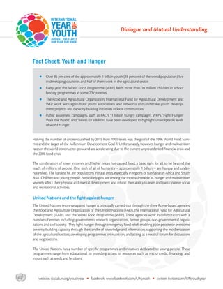 Dialogue and Mutual Understanding




       Fact Sheet: Youth and Hunger

           zz  ver 85 per cent of the approximately 1 billion youth (18 per cent of the world population) live
              O
                in developing countries and half of them work in the agricultural sector.
           zz  very
              E       year, the World Food Programme (WFP) feeds more than 20 million children in school
                feeding programmes in some 70 countries.
           zz  e Food and
              Th              Agricultural Organization, International Fund for Agricultural Development and
                WFP work with agricultural youth associations and networks and undertake youth develop-
                ment projects and capacity building initiatives in local communities.
           zz  ublic
              P        awareness campaigns, such as FAO’s “1 billion hungry campaign”, WFP’s “Fight Hunger:
                Walk the World” and “Billion for a Billion” have been developed to highlight unacceptable levels
                of world hunger.


       Halving the number of undernourished by 2015 from 1990 levels was the goal of the 1996 World Food Sum-
       mit and the target of the Millennium Development Goal 1. Unfortunately, however, hunger and malnutrition
       rates in the world continue to grow and are accelerating due to the current unprecedented financial crisis and
       the 2008 food crisis.

       The combination of lower incomes and higher prices has caused food, a basic right for all, to be beyond the
       reach of millions of people. One sixth of all of humanity – approximately 1 billion – are hungry and under-
       nourished. The hardest hit are populations in rural areas, especially in regions of sub-Saharan Africa and South
       Asia. Children and young people, particularly girls, are among the most vulnerable as, hunger and malnutrition
       severely affect their physical and mental development and inhibit their ability to learn and participate in social
       and recreational activities.

       United Nations and the fight against hunger
       The United Nations response against hunger is principally carried-out through the three Rome-based agencies:
       the Food and Agriculture Organization of the United Nations (FAO), the International Fund for Agricultural
       Development (IFAD), and the World Food Programme (WFP). These agencies work in collaboration with a
       number of entities including: governments, research organizations, farmer groups, non-governmental organi-
       zations and civil society. They fight hunger through emergency food relief; enabling poor people to overcome
       poverty; building capacity through the transfer of knowledge and information; supporting the modernization
       of the agricultural sectors; developing programmes on nutrition, and acting as a neutral forum for discussions
       and negotiations.

       The United Nations has a number of specific programmes and initiatives dedicated to young people. These
       programmes range from educational to providing access to resources such as micro credit, financing, and
       inputs such as seeds and fertilizers.




asdf       website: social.un.org/youthyear   •   facebook: www.facebook.com/UNyouth         •   twitter: twitter.com/UNyouthyear
 