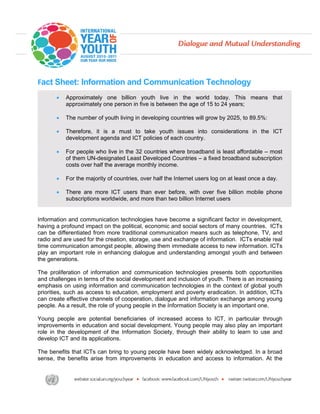 Fact Sheet: Information and Communication Technology
       •   Approximately one billion youth live in the world today. This means that
           approximately one person in five is between the age of 15 to 24 years;

       •   The number of youth living in developing countries will grow by 2025, to 89.5%:

       •   Therefore, it is a must to take youth issues into considerations in the ICT
           development agenda and ICT policies of each country.

       •   For people who live in the 32 countries where broadband is least affordable – most
           of them UN-designated Least Developed Countries – a fixed broadband subscription
           costs over half the average monthly income.

       •   For the majority of countries, over half the Internet users log on at least once a day.

       •   There are more ICT users than ever before, with over five billion mobile phone
           subscriptions worldwide, and more than two billion Internet users


Information and communication technologies have become a significant factor in development,
having a profound impact on the political, economic and social sectors of many countries. ICTs
can be differentiated from more traditional communication means such as telephone, TV, and
radio and are used for the creation, storage, use and exchange of information. ICTs enable real
time communication amongst people, allowing them immediate access to new information. ICTs
play an important role in enhancing dialogue and understanding amongst youth and between
the generations.

The proliferation of information and communication technologies presents both opportunities
and challenges in terms of the social development and inclusion of youth. There is an increasing
emphasis on using information and communication technologies in the context of global youth
priorities, such as access to education, employment and poverty eradication. In addition, ICTs
can create effective channels of cooperation, dialogue and information exchange among young
people. As a result, the role of young people in the Information Society is an important one.

Young people are potential beneficiaries of increased access to ICT, in particular through
improvements in education and social development. Young people may also play an important
role in the development of the Information Society, through their ability to learn to use and
develop ICT and its applications.

The benefits that ICTs can bring to young people have been widely acknowledged. In a broad
sense, the benefits arise from improvements in education and access to information. At the
 
