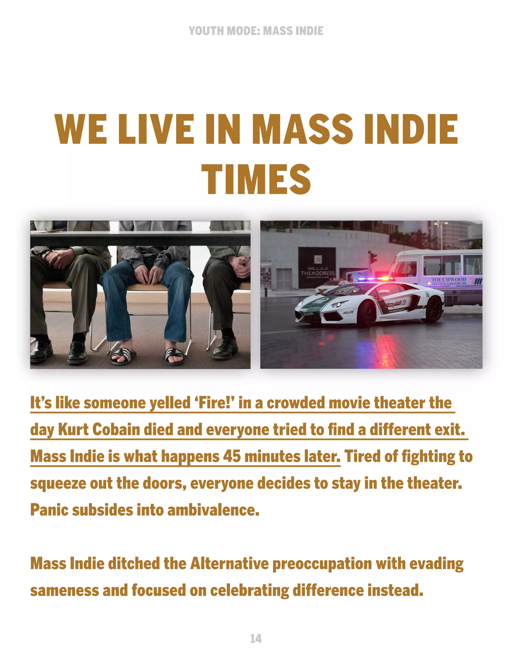 YOUTH MODE: MASS INDIE

WE LIVE IN MASS INDIE
TIMES

It’s like someone yelled ‘Fire!’ in a crowded movie theater the
day Kurt Cobain died and everyone tried to find a different exit.
Mass Indie is what happens 45 minutes later. Tired of fighting to
squeeze out the doors, everyone decides to stay in the theater.
Panic subsides into ambivalence.
Mass Indie ditched the Alternative preoccupation with evading
sameness and focused on celebrating difference instead.
14

 