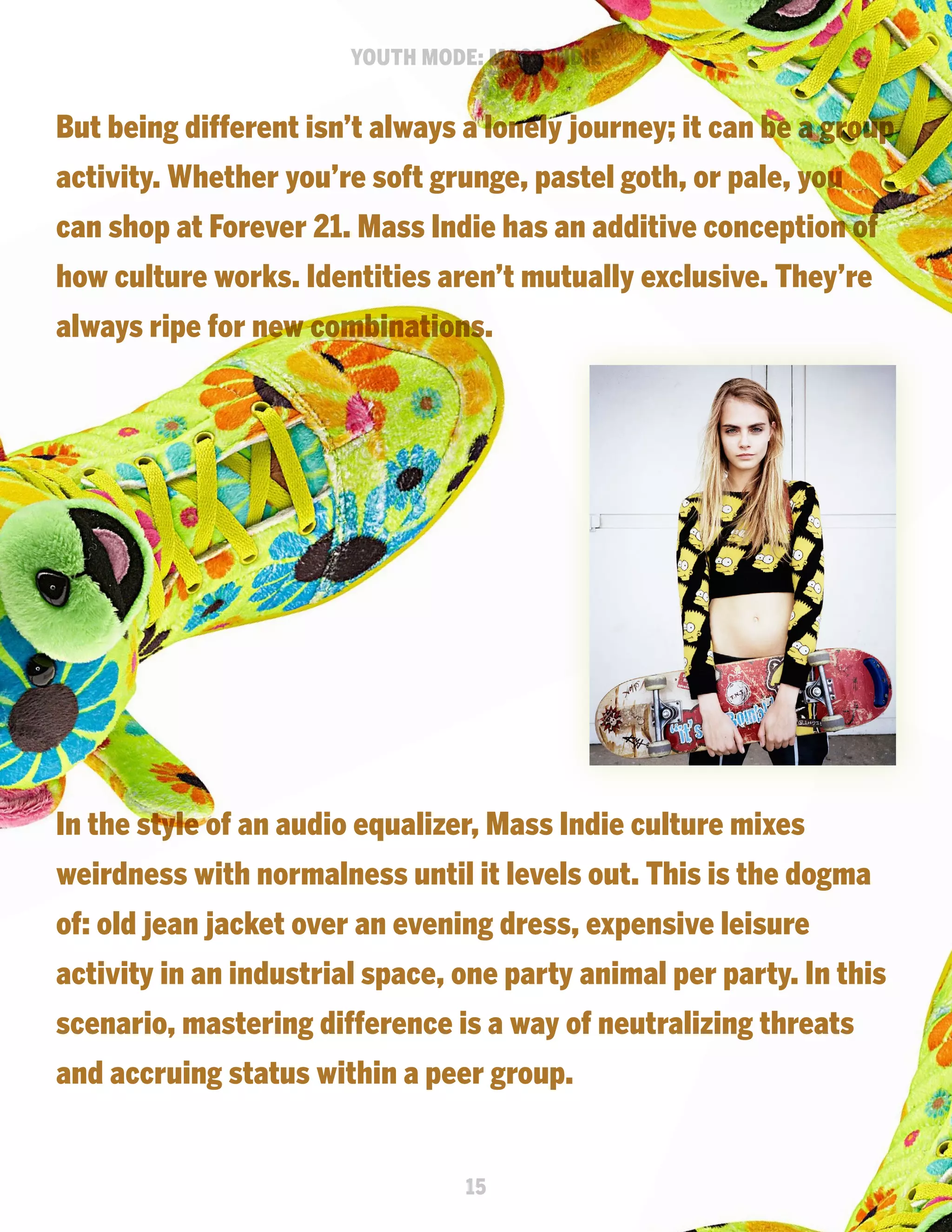 YOUTH MODE: MASS INDIE

But being different isn’t always a lonely journey; it can be a group
activity. Whether you’re soft grunge, pastel goth, or pale, you
can shop at Forever 21. Mass Indie has an additive conception of
how culture works. Identities aren’t mutually exclusive. They’re
always ripe for new combinations.

In the style of an audio equalizer, Mass Indie culture mixes
weirdness with normalness until it levels out. This is the dogma
of: old jean jacket over an evening dress, expensive leisure
activity in an industrial space, one party animal per party. In this
scenario, mastering difference is a way of neutralizing threats
and accruing status within a peer group.

15

 