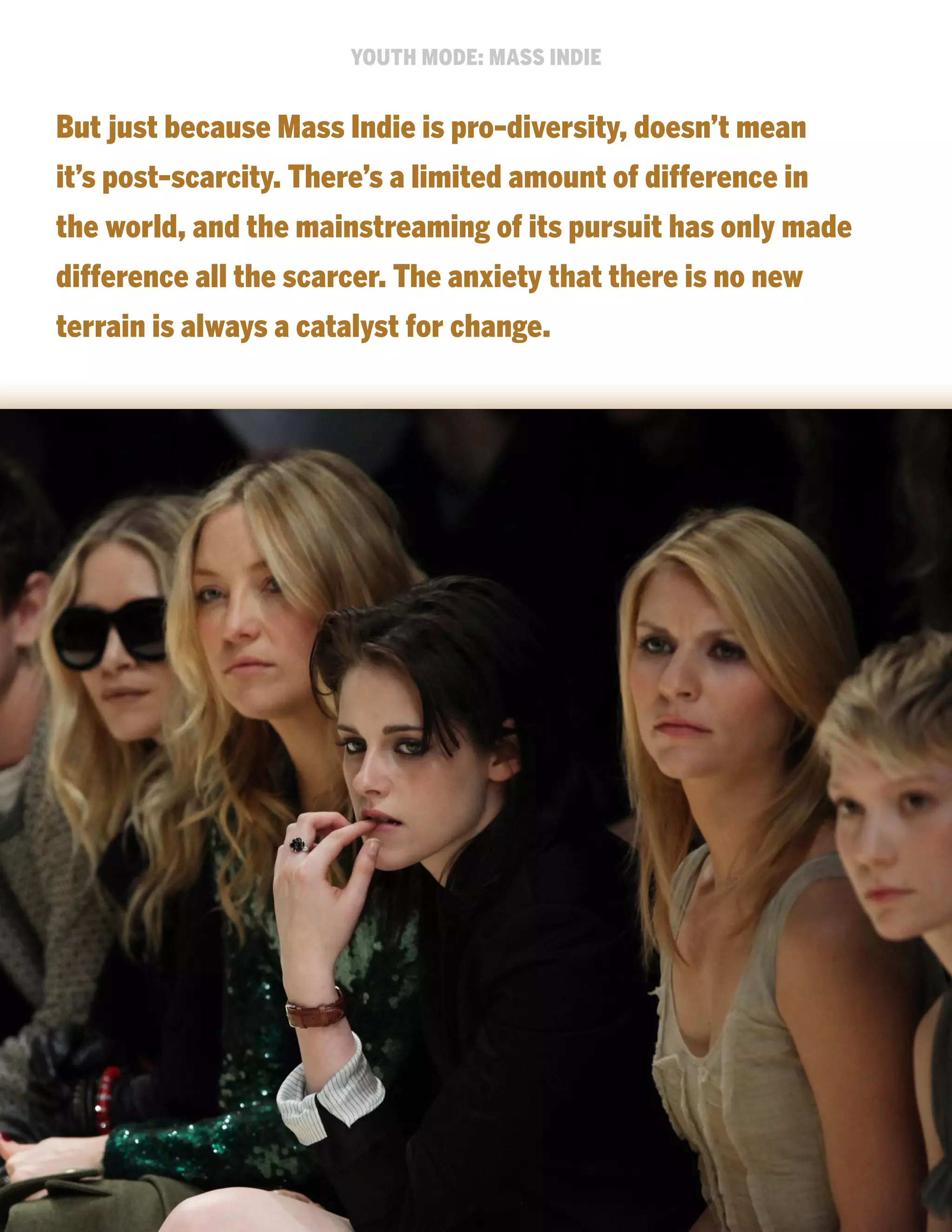 YOUTH MODE: MASS INDIE

But just because Mass Indie is pro-diversity, doesn’t mean
it’s post-scarcity. There’s a limited amount of difference in
the world, and the mainstreaming of its pursuit has only made
difference all the scarcer. The anxiety that there is no new
terrain is always a catalyst for change.

 