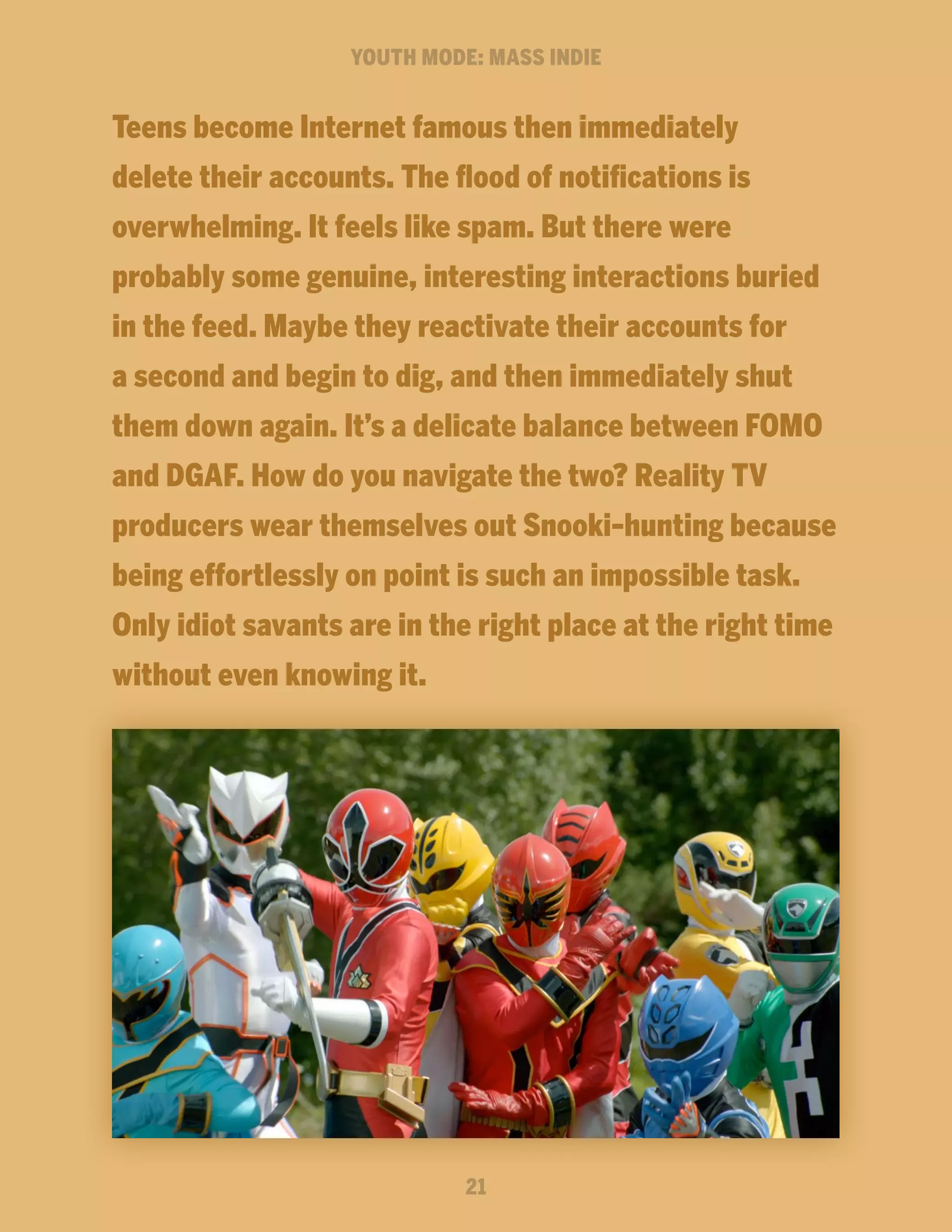 YOUTH MODE: MASS INDIE

Teens become Internet famous then immediately
delete their accounts. The flood of notifications is
overwhelming. It feels like spam. But there were
probably some genuine, interesting interactions buried
in the feed. Maybe they reactivate their accounts for
a second and begin to dig, and then immediately shut
them down again. It’s a delicate balance between FOMO
and DGAF. How do you navigate the two? Reality TV
producers wear themselves out Snooki-hunting because
being effortlessly on point is such an impossible task.
Only idiot savants are in the right place at the right time
without even knowing it.

21

 