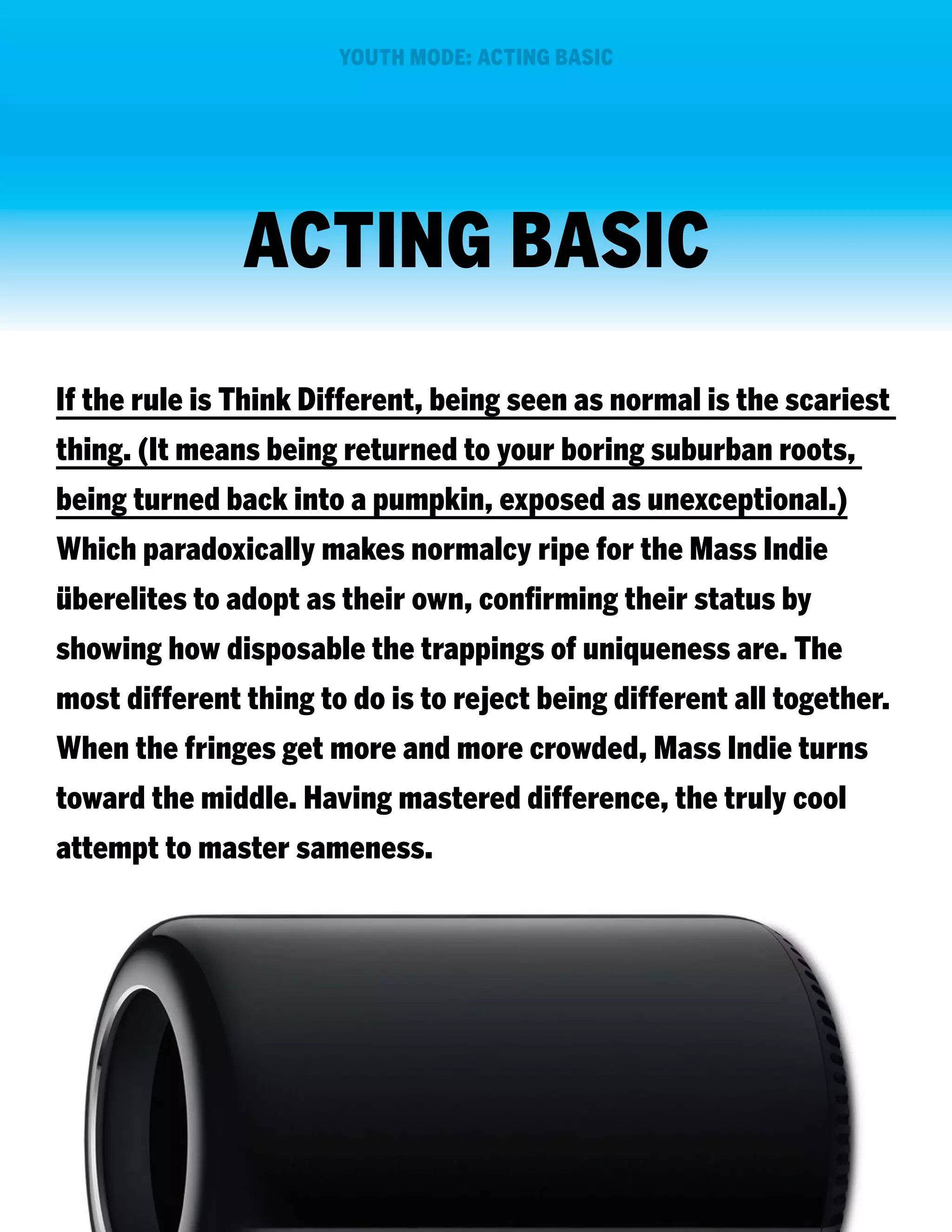 YOUTH MODE: ACTING BASIC

ACTING BASIC
If the rule is Think Different, being seen as normal is the scariest
thing. (It means being returned to your boring suburban roots,
being turned back into a pumpkin, exposed as unexceptional.)
Which paradoxically makes normalcy ripe for the Mass Indie
überelites to adopt as their own, confirming their status by
showing how disposable the trappings of uniqueness are. The
most different thing to do is to reject being different all together.
When the fringes get more and more crowded, Mass Indie turns
toward the middle. Having mastered difference, the truly cool
attempt to master sameness.

 