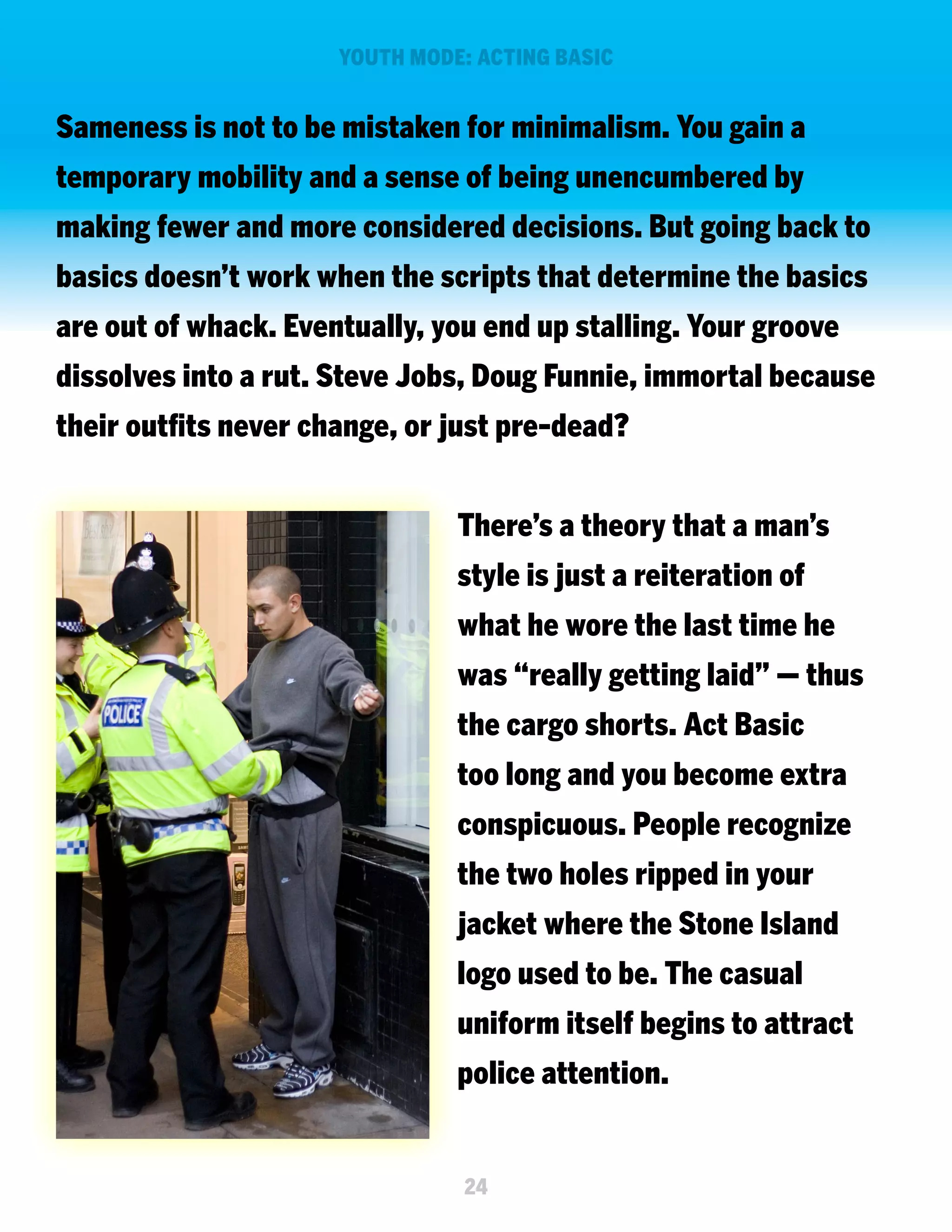 YOUTH MODE: ACTING BASIC

Sameness is not to be mistaken for minimalism. You gain a
temporary mobility and a sense of being unencumbered by
making fewer and more considered decisions. But going back to
basics doesn’t work when the scripts that determine the basics
are out of whack. Eventually, you end up stalling. Your groove
dissolves into a rut. Steve Jobs, Doug Funnie, immortal because
their outfits never change, or just pre-dead?
There’s a theory that a man’s
style is just a reiteration of
what he wore the last time he
was “really getting laid” — thus
the cargo shorts. Act Basic
too long and you become extra
conspicuous. People recognize
the two holes ripped in your
jacket where the Stone Island
logo used to be. The casual
uniform itself begins to attract
police attention.

24

 