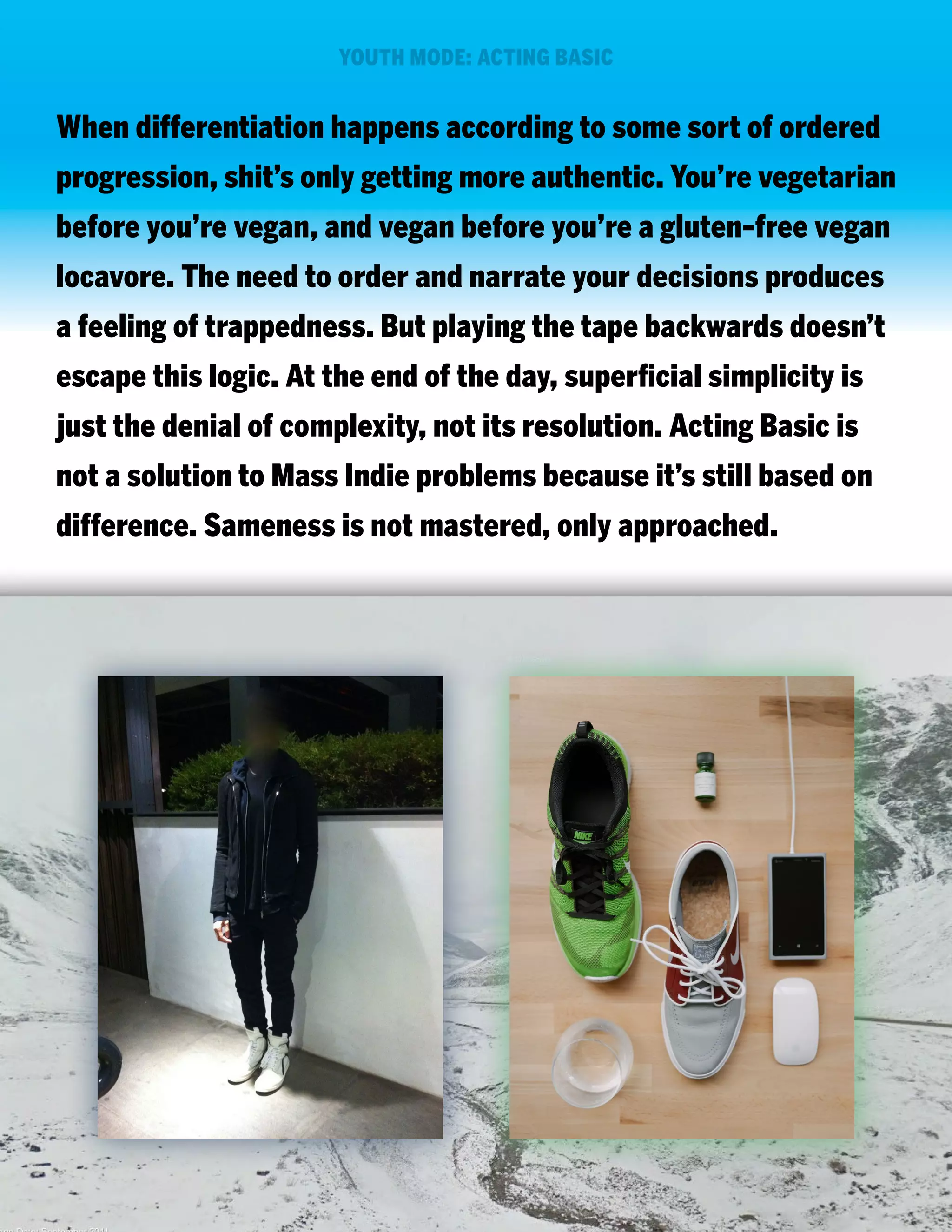 YOUTH MODE: ACTING BASIC

When differentiation happens according to some sort of ordered
progression, shit’s only getting more authentic. You’re vegetarian
before you’re vegan, and vegan before you’re a gluten-free vegan
locavore. The need to order and narrate your decisions produces
a feeling of trappedness. But playing the tape backwards doesn’t
escape this logic. At the end of the day, superficial simplicity is
just the denial of complexity, not its resolution. Acting Basic is
not a solution to Mass Indie problems because it’s still based on
difference. Sameness is not mastered, only approached.

 
