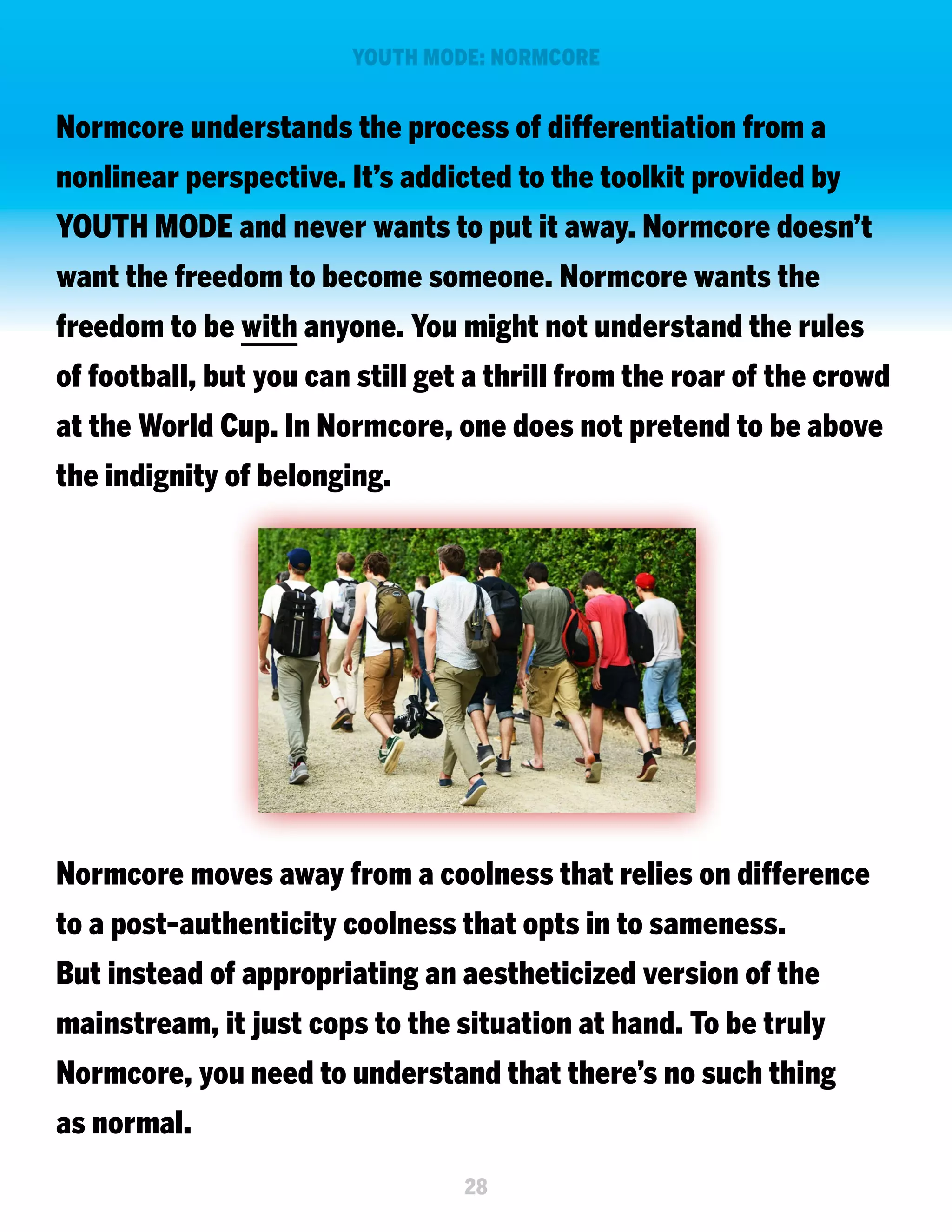YOUTH MODE: NORMCORE

Normcore understands the process of differentiation from a
nonlinear perspective. It’s addicted to the toolkit provided by
YOUTH MODE and never wants to put it away. Normcore doesn’t
want the freedom to become someone. Normcore wants the
freedom to be with anyone. You might not understand the rules
of football, but you can still get a thrill from the roar of the crowd
at the World Cup. In Normcore, one does not pretend to be above
the indignity of belonging.

Normcore moves away from a coolness that relies on difference
to a post-authenticity coolness that opts in to sameness.
But instead of appropriating an aestheticized version of the
mainstream, it just cops to the situation at hand. To be truly
Normcore, you need to understand that there’s no such thing
as normal.
28

 