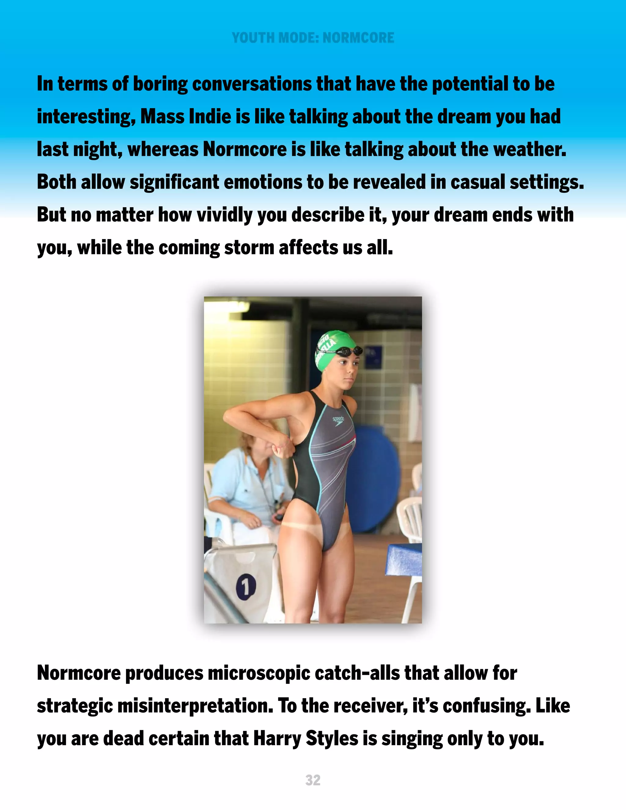 YOUTH MODE: NORMCORE

In terms of boring conversations that have the potential to be
interesting, Mass Indie is like talking about the dream you had
last night, whereas Normcore is like talking about the weather.
Both allow significant emotions to be revealed in casual settings.
But no matter how vividly you describe it, your dream ends with
you, while the coming storm affects us all.

Normcore produces microscopic catch-alls that allow for
strategic misinterpretation. To the receiver, it’s confusing. Like
you are dead certain that Harry Styles is singing only to you.
32

 